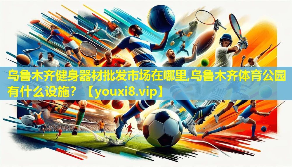 乌鲁木齐健身器材批发市场在哪里,乌鲁木齐体育公园有什么设施？